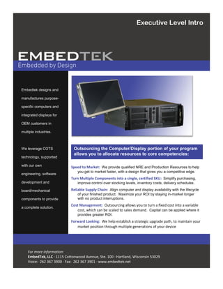 Embedtek designs and
manufactures purpose-
specific computers and
integrated displays for
OEM customers in
multiple industries.
We leverage COTS
technology, supported
with our own
engineering, software
development and
board/mechanical
components to provide
a complete solution.
For more information:
EmbedTek, LLC · 1115 Cottonwood Avenue, Ste. 100 · Hartland, Wisconsin 53029
Voice: 262 367 3900 · Fax: 262 367 3901 · www.embedtek.net
Outsourcing the Computer/Display portion of your program
allows you to allocate resources to core competencies:
Executive Level Intro
Speed to Market: We provide qualified NRE and Production Resources to help
you get to market faster, with a design that gives you a competitive edge.
Turn Multiple Components into a single, certified SKU: Simplify purchasing,
improve control over stocking levels, inventory costs, delivery schedules.
Reliable Supply Chain: Align computer and display availability with the lifecycle
of your finished product. Maximize your ROI by staying in-market longer
with no product interruptions.
Cost Management: Outsourcing allows you to turn a fixed cost into a variable
cost, which can be scaled to sales demand. Capital can be applied where it
provides greater ROI.
Forward Looking: We help establish a strategic upgrade path, to maintain your
market position through multiple generations of your device
 
