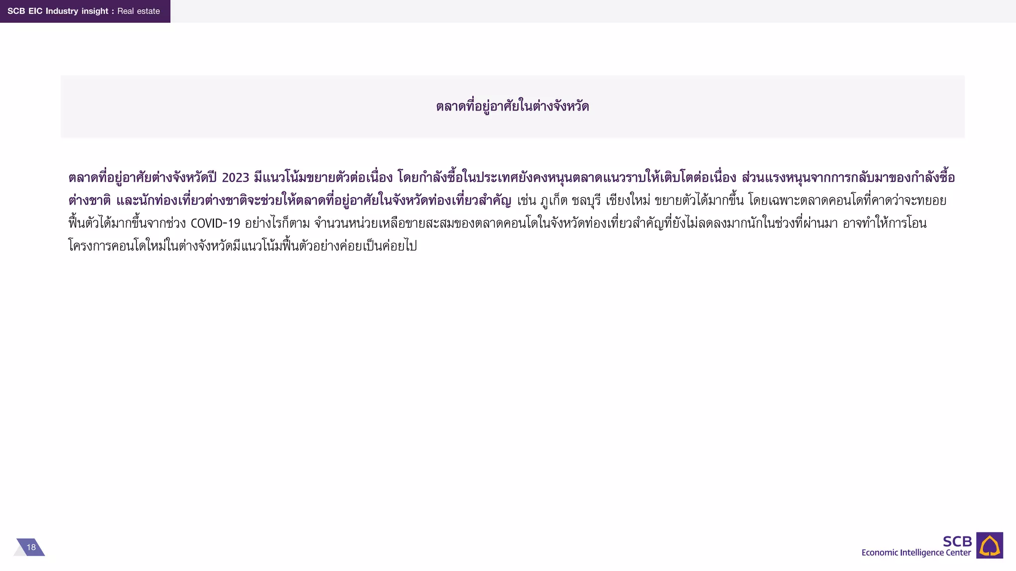 18
SCB EIC Industry insight : Real estate
ตลาดที่อยู่อาศัยในต่างจังหวัด
ตลาดที่อยู่อาศัยต่างจังหวัดปี 2023 มีแนวโน้มขยายตัวต่อเนื่อง โดยกาลังซื้อในประเทศยังคงหนุนตลาดแนวราบให้เติบโตต่อเนื่อง ส่วนแรงหนุนจากการกลับมาของกาลังซื้อ
ต่างชาติ และนักท่องเที่ยวต่างชาติจะช่วยให้ตลาดที่อยู่อาศัยในจังหวัดท่องเที่ยวสาคัญ เช่น ภูเก็ต ชลบุรี เชียงใหม่ ขยายตัวได้มากขึ้น โดยเฉพาะตลาดคอนโดที่คาดว่าจะทยอย
ฟื้นตัวได้มากขึ้นจากช่วง COVID-19 อย่างไรก็ตาม จานวนหน่วยเหลือขายสะสมของตลาดคอนโดในจังหวัดท่องเที่ยวสาคัญที่ยังไม่ลดลงมากนักในช่วงที่ผ่านมา อาจทาให้การโอน
โครงการคอนโดใหม่ในต่างจังหวัดมีแนวโน้มฟื้นตัวอย่างค่อยเป็นค่อยไป
 