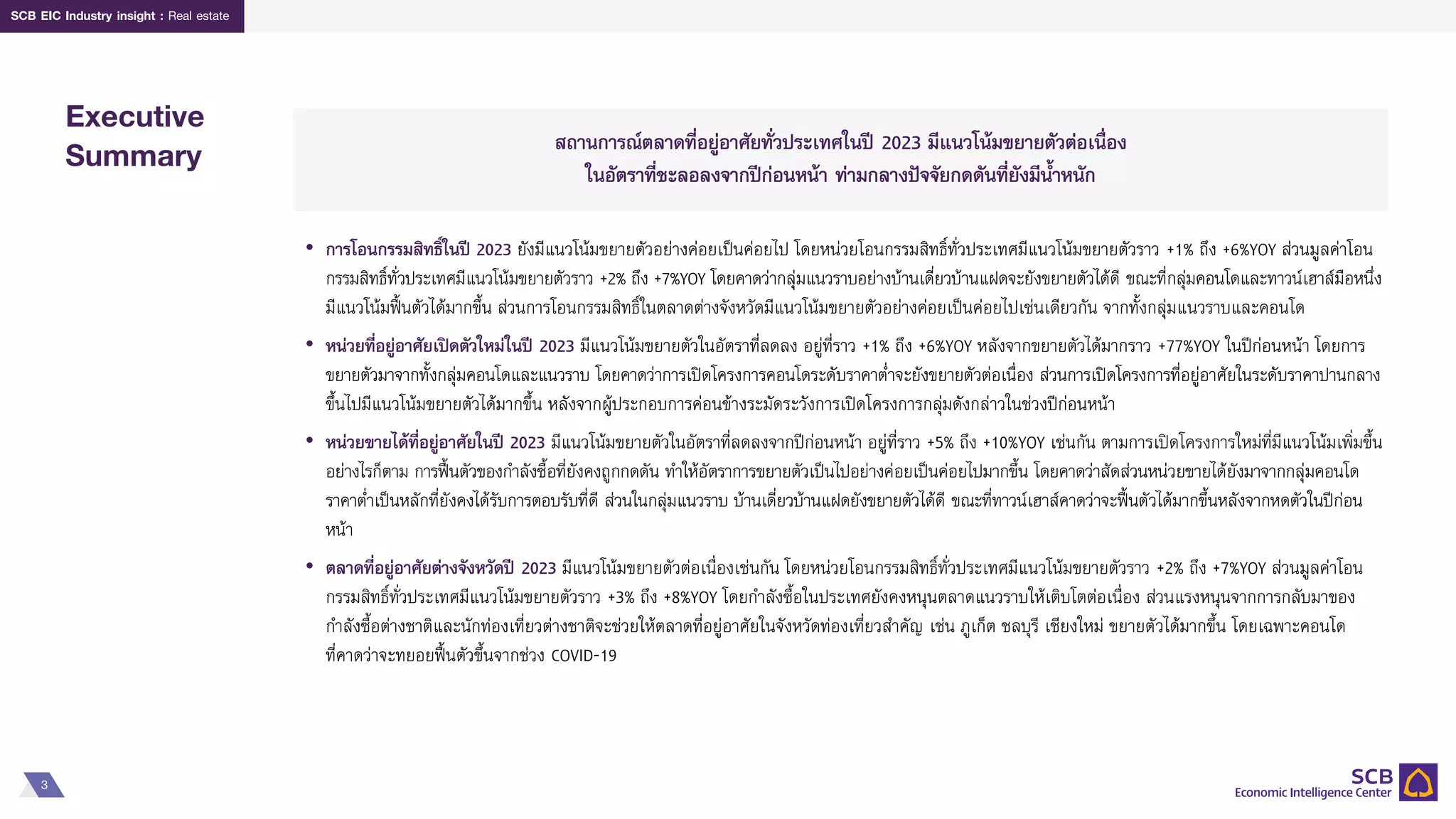 3
SCB EIC Industry insight : Real estate
Executive
Summary สถานการณ์ตลาดที่อยู่อาศัยทั่วประเทศในปี 2023 มีแนวโน้มขยายตัวต่อเนื่อง
ในอัตราที่ชะลอลงจากปีก่อนหน้า ท่ามกลางปัจจัยกดดันที่ยังมีน้าหนัก
• การโอนกรรมสิทธิ์ในปี 2023 ยังมีแนวโน้มขยายตัวอย่างค่อยเป็นค่อยไป โดยหน่วยโอนกรรมสิทธิ์ทั่วประเทศมีแนวโน้มขยายตัวราว +1% ถึง +6%YOY ส่วนมูลค่าโอน
กรรมสิทธิ์ทั่วประเทศมีแนวโน้มขยายตัวราว +2% ถึง +7%YOY โดยคาดว่ากลุ่มแนวราบอย่างบ้านเดี่ยวบ้านแฝดจะยังขยายตัวได้ดี ขณะที่กลุ่มคอนโดและทาวน์เฮาส์มือหนึ่ง
มีแนวโน้มฟื้นตัวได้มากขึ้น ส่วนการโอนกรรมสิทธิ์ในตลาดต่างจังหวัดมีแนวโน้มขยายตัวอย่างค่อยเป็นค่อยไปเช่นเดียวกัน จากทั้งกลุ่มแนวราบและคอนโด
• หน่วยที่อยู่อาศัยเปิดตัวใหม่ในปี 2023 มีแนวโน้มขยายตัวในอัตราที่ลดลง อยู่ที่ราว +1% ถึง +6%YOY หลังจากขยายตัวได้มากราว +77%YOY ในปีก่อนหน้า โดยการ
ขยายตัวมาจากทั้งกลุ่มคอนโดและแนวราบ โดยคาดว่าการเปิดโครงการคอนโดระดับราคาต่าจะยังขยายตัวต่อเนื่อง ส่วนการเปิดโครงการที่อยู่อาศัยในระดับราคาปานกลาง
ขึ้นไปมีแนวโน้มขยายตัวได้มากขึ้น หลังจากผู้ประกอบการค่อนข้างระมัดระวังการเปิดโครงการกลุ่มดังกล่าวในช่วงปีก่อนหน้า
• หน่วยขายได้ที่อยู่อาศัยในปี 2023 มีแนวโน้มขยายตัวในอัตราที่ลดลงจากปีก่อนหน้า อยู่ที่ราว +5% ถึง +10%YOY เช่นกัน ตามการเปิดโครงการใหม่ที่มีแนวโน้มเพิ่มขึ้น
อย่างไรก็ตาม การฟื้นตัวของกาลังซื้อที่ยังคงถูกกดดัน ทาให้อัตราการขยายตัวเป็นไปอย่างค่อยเป็นค่อยไปมากขึ้น โดยคาดว่าสัดส่วนหน่วยขายได้ยังมาจากกลุ่มคอนโด
ราคาต่าเป็นหลักที่ยังคงได้รับการตอบรับที่ดี ส่วนในกลุ่มแนวราบ บ้านเดี่ยวบ้านแฝดยังขยายตัวได้ดี ขณะที่ทาวน์เฮาส์คาดว่าจะฟื้นตัวได้มากขึ้นหลังจากหดตัวในปีก่อน
หน้า
• ตลาดที่อยู่อาศัยต่างจังหวัดปี 2023 มีแนวโน้มขยายตัวต่อเนื่องเช่นกัน โดยหน่วยโอนกรรมสิทธิ์ทั่วประเทศมีแนวโน้มขยายตัวราว +2% ถึง +7%YOY ส่วนมูลค่าโอน
กรรมสิทธิ์ทั่วประเทศมีแนวโน้มขยายตัวราว +3% ถึง +8%YOY โดยกาลังซื้อในประเทศยังคงหนุนตลาดแนวราบให้เติบโตต่อเนื่อง ส่วนแรงหนุนจากการกลับมาของ
กาลังซื้อต่างชาติและนักท่องเที่ยวต่างชาติจะช่วยให้ตลาดที่อยู่อาศัยในจังหวัดท่องเที่ยวสาคัญ เช่น ภูเก็ต ชลบุรี เชียงใหม่ ขยายตัวได้มากขึ้น โดยเฉพาะคอนโด
ที่คาดว่าจะทยอยฟื้นตัวขึ้นจากช่วง COVID-19
 
