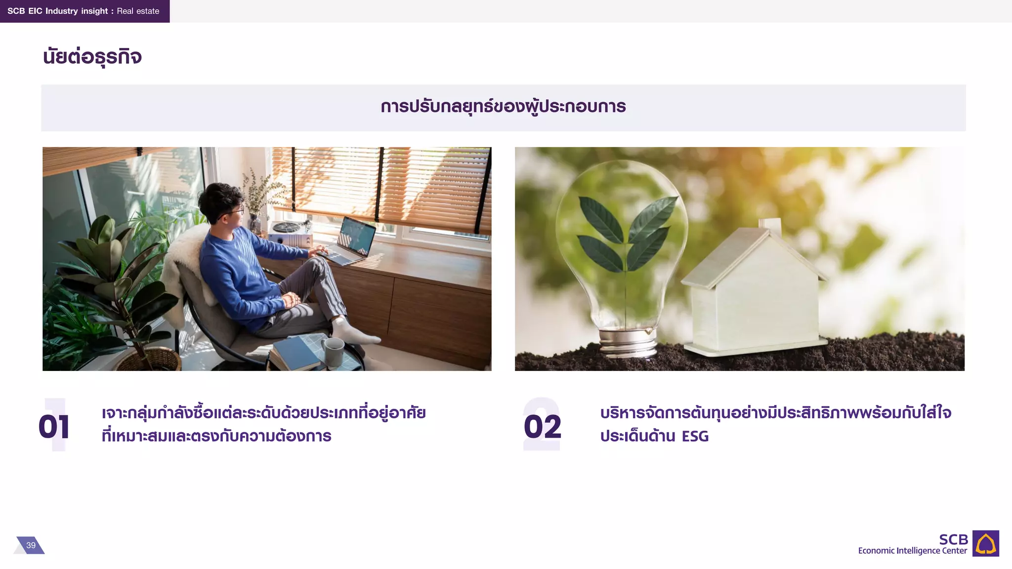 39
SCB EIC Industry insight : Real estate
นัยต่อธุรกิจ
บริหารจัดการต้นทุนอย่างมีประสิทธิภาพพร้อมกับใส่ใจ
ประเด็นด้าน ESG
เจาะกลุ่มกาลังซื้อแต่ละระดับด้วยประเภทที่อยู่อาศัย
ที่เหมาะสมและตรงกับความต้องการ
1
01 2
02
การปรับกลยุทธ์ของผู้ประกอบการ
 