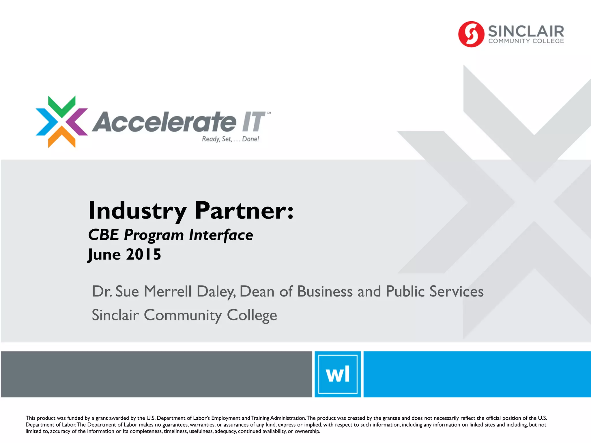 Curriculum
This product was funded by a grant awarded by the U.S. Department of Labor’s Employment and Training Administration.The product was created by the grantee and does not necessarily reflect the official position of the U.S.
Department of Labor.The Department of Labor makes no guarantees, warranties, or assurances of any kind, express or implied, with respect to such information, including any information on linked sites and including, but not
limited to, accuracy of the information or its completeness, timeliness, usefulness, adequacy, continued availability, or ownership.
Dr. Sue Merrell Daley, Dean of Business and Public Services
Sinclair Community College
Industry Partner:
CBE Program Interface
June 2015
 
