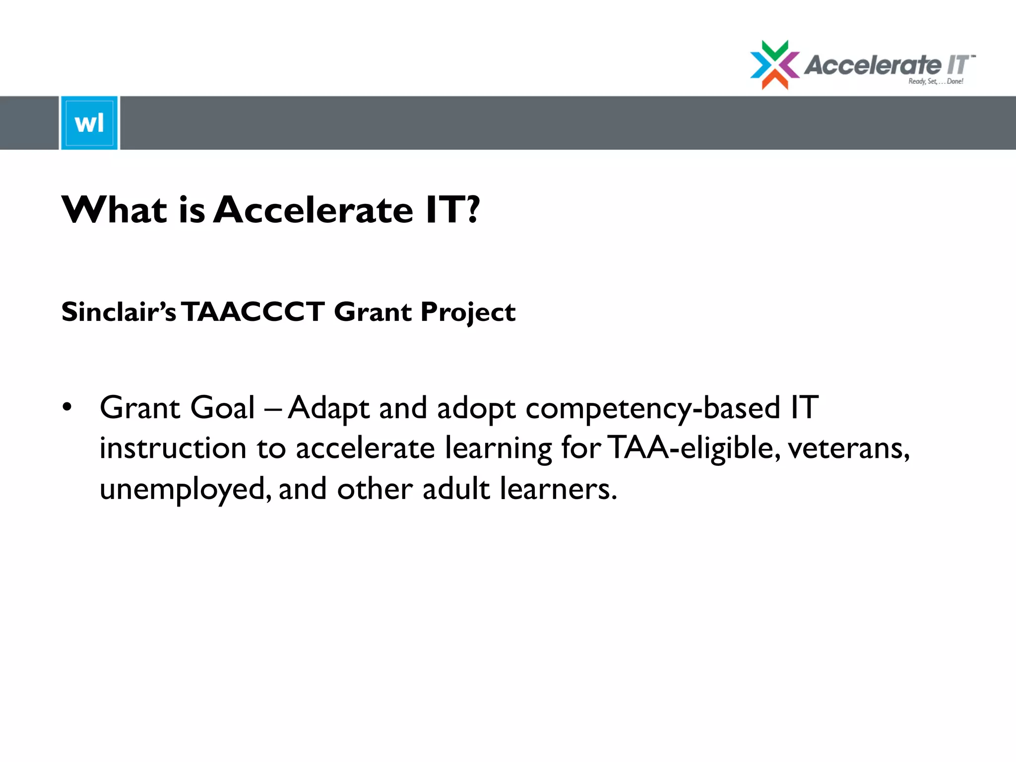 What is Accelerate IT?
Sinclair’sTAACCCT Grant Project
•  Grant Goal – Adapt and adopt competency-based IT
instruction to accelerate learning for TAA-eligible, veterans,
unemployed, and other adult learners.
 