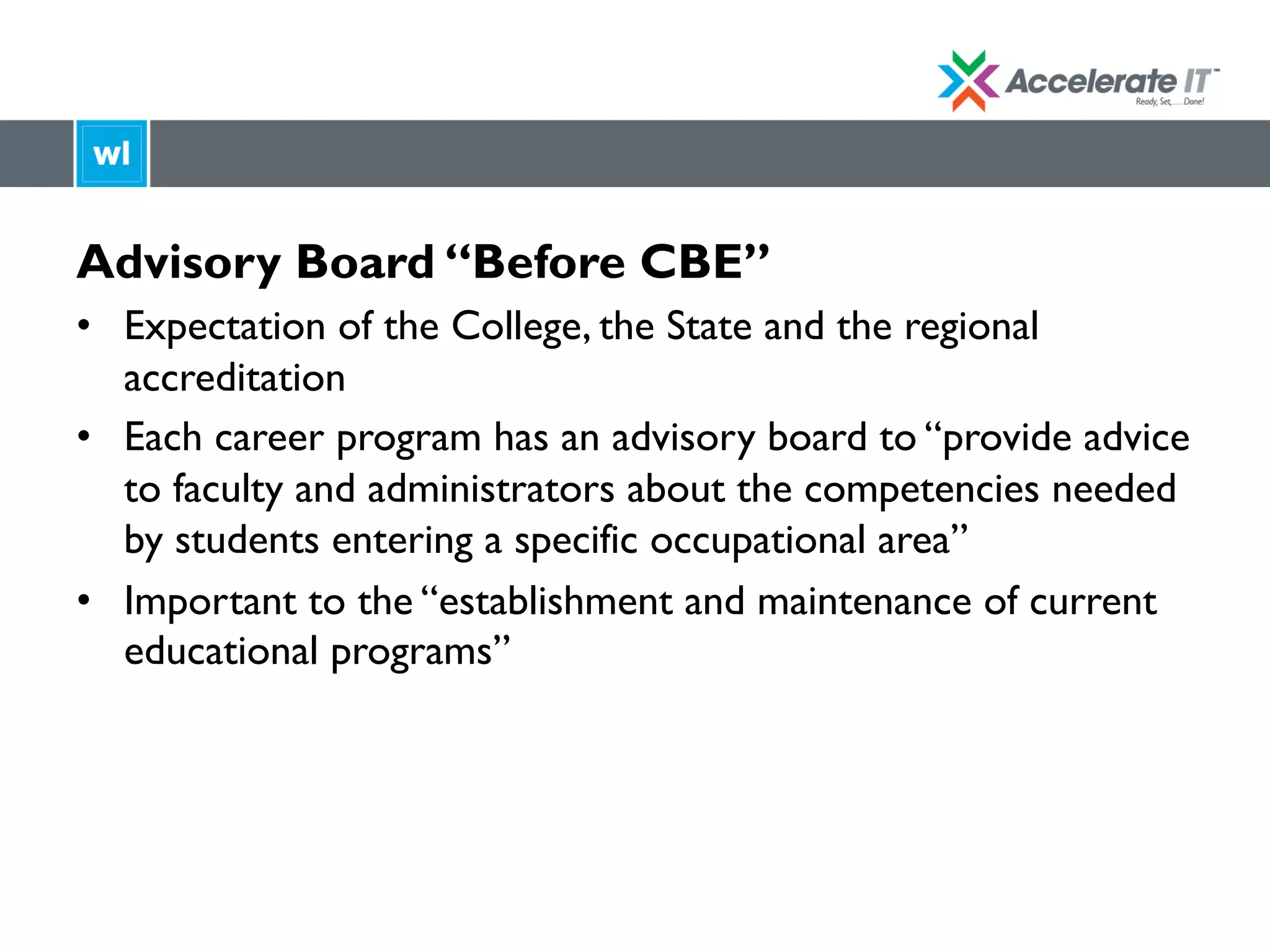 Advisory Board “Before CBE”
•  Expectation of the College, the State and the regional
accreditation
•  Each career program has an advisory board to “provide advice
to faculty and administrators about the competencies needed
by students entering a specific occupational area”
•  Important to the “establishment and maintenance of current
educational programs”
 