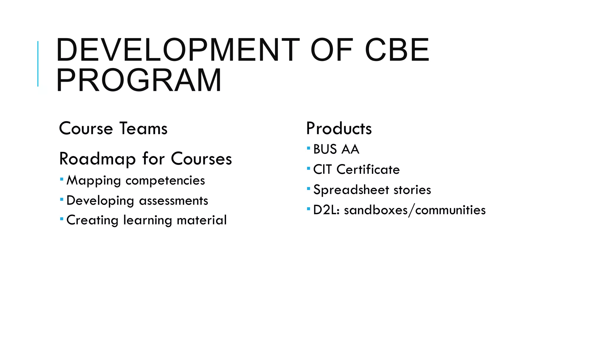 DEVELOPMENT OF CBE
PROGRAM
 Course Teams
 Roadmap for Courses
­ Mapping competencies
­ Developing assessments
­ Creating learning material
 Products
­ BUS AA
­ CIT Certificate
­ Spreadsheet stories
­ D2L: sandboxes/communities
 