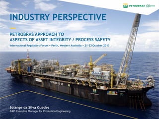 INDUSTRY PERSPECTIVE
—
PETROBRAS APPROACH TO
ASPECTS OF ASSET INTEGRITY / PROCESS SAFETY
Solange da Silva Guedes
E&P Executive Manager for Production Engineering
International Regulators Forum • Perth, Western Australia • 21-23 October 2013
 