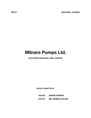 Milnars Pumps Ltd.
89-90 TONGI INDUSTRIAL AREA, GAZIPUR
ME370 INDUSTRIAL TRAINING
REPORT SUBMITTED BY
1410156 SHAFAT SHARAR
1410141 MD. SAMIM UL ISLAM
 