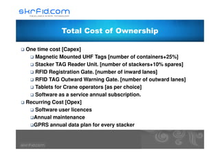 Total Cost of Ownership
One time cost [Capex]
Magnetic Mounted UHF Tags [number of containers+25%]
Stacker TAG Reader Unit. [number of stackers+10% spares]
RFID Registration Gate. [number of inward lanes]
RFID TAG Outward Warning Gate. [number of outward lanes]RFID TAG Outward Warning Gate. [number of outward lanes]
Tablets for Crane operators [as per choice]
Software as a service annual subscription.
Recurring Cost [Opex]
Software user licences
Annual maintenance
GPRS annual data plan for every stacker
 