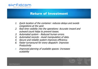 Return of Investment
1. Quick location of the container: reduces delays and avoids
congestions at the yard.
2. Real time visibility into the operations: Accurate inward and
outward count helps to prevent losses.
3. Automated system - Reduced human errors.3. Automated system - Reduced human errors.
4. Automated records - Avoid manipulation of data.
5. Secure and reliable system improves efficiency.
6. Faster turnaround for every despatch: Improves
Productivity
7. Improved planning of available spaces: Increases
scalability
 