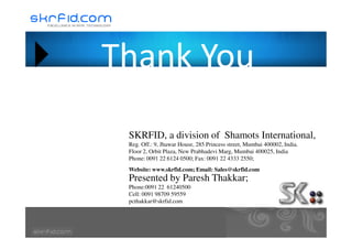 Thank YouThank You
SKRFID, a division of Shamots International,
Reg. Off.: 9, Jhawar House, 285 Princess street, Mumbai 400002, India.
Floor 2, Orbit Plaza, New Prabhadevi Marg, Mumbai 400025, India
Phone: 0091 22 6124 0500; Fax: 0091 22 4333 2550;
Website: www.skrfid.com; Email: Sales@skrfid.com
Presented by Paresh Thakkar;
Phone:0091 22 61240500
Cell: 0091 98709 59559
pcthakkar@skrfid.com
 