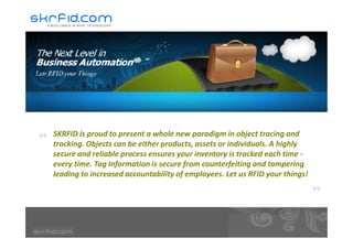 SKRFID is proud to present a whole new paradigm in object tracing and
tracking. Objects can be either products, assets or individuals. A highly
secure and reliable process ensures your inventory is tracked each time -
every time. Tag Information is secure from counterfeiting and tampering
leading to increased accountability of employees. Let us RFID your things!
 