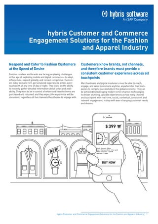 1hybris Customer and Commerce Engagement Solutions for the Fashion and Apparel Industry
Band : Silicone - White
Case : Stainless Steel - Rose-gold
Water resistance : 10 ATM
Warranty : 2 years
BUY NOW
hybris Customer and Commerce
Engagement Solutions for the Fashion
and Apparel Industry
Respond and Cater to Fashion Customers
at the Speed of Desire
Fashion retailers and brands are facing perplexing challenges
in this age of exploding mobile and digital commerce – to adapt,
differentiate, expand globally, and remain competitive. Custom-
ers today demand rich, personalized experiences across every
touchpoint, at any time of day or night. They insist on the ability
to instantly gather detailed information about styles and avail-
ability. They want to be in control of where and how the items are
purchased and returned, and they expect the experience will be
consistent, regardless of the channels they choose to engage with.
Customers know brands, not channels,
and therefore brands must provide a
consistent customer experience across all
touchpoints
Merchandisers and digital marketers must be able to reach,
engage, and serve customers anytime, anywhere for their com-
panies to compete successfully in the global economy. This can
be achieved by leveraging modern omni-channel technologies
to deliver stunning, upscale experiences across every channel
and touchpoint with real-time, social, contextual, consistent, and
relevant engagement, in step with ever-changing customer needs
and desires.
 