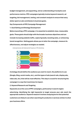 budget management, ad copywriting, and an understanding of analytics and
performance metrics. PPC campaigns typically involve keyword research, ad
targeting, bid management, testing, and constant analysis to ensure that every
dollar spent on ads contributes to business goals.
Key Components of PPC Campaign Management
1. Goal Setting and Strategy Development
Before launching a PPC campaign, it is essential to establish clear, measurable
goals. These goals should align with the broader business objectives and can
include increasing website traffic, capturing leads, boosting sales, or enhancing
brand recognition. Setting goals allows you to tailor the campaign, measure its
effectiveness, and adjust strategies as needed.
A strategy should define the audience you want to reach, the platforms to use
(Google, Bing, social media, etc.), and the types of ads (search ads, display ads,
video ads, etc.) that will be most effective. This step is crucial for structuring the
campaign in a way that maximizes its impact.
2. Keyword Research and Targeting
Keywords are at the core of PPC campaigns, particularly in search engine
advertising. Identifying the right keywords to target ensures your ads reach the
appropriate audience. Keyword research involves analyzing terms that potential
customers are likely to use when searching for products or services similar to what
your business offers.
 