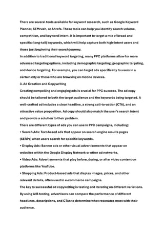 There are several tools available for keyword research, such as Google Keyword
Planner, SEMrush, or Ahrefs. These tools can help you identify search volume,
competition, and keyword intent. It is important to target a mix of broad and
specific (long-tail) keywords, which will help capture both high-intent users and
those just beginning their search journey.
In addition to traditional keyword targeting, many PPC platforms allow for more
advanced targeting options, including demographic targeting, geographic targeting,
and device targeting. For example, you can target ads specifically to users in a
certain city or those who are browsing on mobile devices.
3. Ad Creation and Copywriting
Creating compelling and engaging ads is crucial for PPC success. The ad copy
should be tailored to both the target audience and the keywords being targeted. A
well-crafted ad includes a clear headline, a strong call-to-action (CTA), and an
attractive value proposition. Ad copy should also match the user’s search intent
and provide a solution to their problem.
There are different types of ads you can use in PPC campaigns, including:
• Search Ads: Text-based ads that appear on search engine results pages
(SERPs) when users search for specific keywords.
• Display Ads: Banner ads or other visual advertisements that appear on
websites within the Google Display Network or other ad networks.
• Video Ads: Advertisements that play before, during, or after video content on
platforms like YouTube.
• Shopping Ads: Product-based ads that display images, prices, and other
relevant details, often used in e-commerce campaigns.
The key to successful ad copywriting is testing and iterating on different variations.
By using A/B testing, advertisers can compare the performance of different
headlines, descriptions, and CTAs to determine what resonates most with their
audience.
 