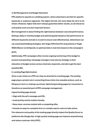 4. Bid Management and Budget Allocation
PPC platforms operate on a bidding system, where advertisers set bids for specific
keywords or audience segments. The higher the bid, the more likely the ad is to be
shown. However, higher bids don’t always guarantee better results, as ad relevance
and quality score are also important factors.
Bid management is about finding the right balance between cost and performance.
Setting a daily or monthly budget and optimizing bids based on the performance of
different keywords and ads is crucial to ensure cost-effectiveness. Advertisers can
use automated bidding strategies, like Target CPA (Cost Per Acquisition) or Target
ROAS (Return on Ad Spend), to optimize bids in real-time based on the campaign’s
goals.
Additionally, PPC campaigns often involve ongoing monitoring of the budget to
prevent overspending. Campaign managers must also be strategic in their
allocation of budget across various channels, keywords, and ads to get the best
possible ROI.
5. Landing Page Optimization
Once a user clicks on a PPC ad, they are directed to a landing page. The landing
page plays a pivotal role in converting those clicks into valuable actions, such as
filling out a form or making a purchase. Optimizing landing pages for conversion is
therefore an essential part of PPC campaign management.
A good landing page should:
• Align with the ad’s message and CTA.
• Load quickly and be mobile-friendly.
• Have clear, concise content with a compelling offer.
• Include an easy-to-complete form or a simple way for users to take action.
The relevance and quality of the landing page directly impact the Quality Score on
platforms like Google Ads. A high-quality landing page can improve ad positioning
and reduce costs per click (CPC).
 