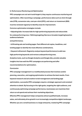 6. Performance Monitoring and Optimization
PPC campaigns are not set-it-and-forget-it; they require continuous monitoring and
optimization. After launching a campaign, performance data such as click-through
rate (CTR), conversion rate, cost-per-click (CPC), and return on investment (ROI)
must be reviewed regularly to identify areas for improvement.
Common optimization strategies include:
• Adjusting bids: Increase bids for high-performing keywords and reduce bids
for underperformingones.• Refiningtargeting:Narrow or broaden targetingbased on
audience behavior
and performance.
• A/B testing ads and landing pages: Test different ad copies, headlines, and
landing pages to identify the most effective combinations.
• Keyword refinement: Regularly analyze keyword performance to add new
high-performing keywords and remove underperforming ones.
Analytics tools, such as Google Analytics and Google Ads, provide valuable
insights into how well the PPC campaigns are performing and offer
recommendations for optimization.
Conclusion
PPC campaign management is a multifaceted process that involves careful
planning, execution, and ongoing optimization to achieve the best results. From
keyword research and ad creation to bid management and landing page
optimization, successful PPC campaigns require a strategic approach and constant
attention to detail. By focusing on the right goals, targeting the right audience, and
continuously optimizing campaign performance, businesses can maximize their
return on ad spend and achieve their marketing objectives.
Effective PPC management helps companies attract qualified leads, increase
sales, and ultimately drive growth in an increasingly competitive digital landscape.
Whether you are a small business or a large enterprise, mastering PPC campaign
 