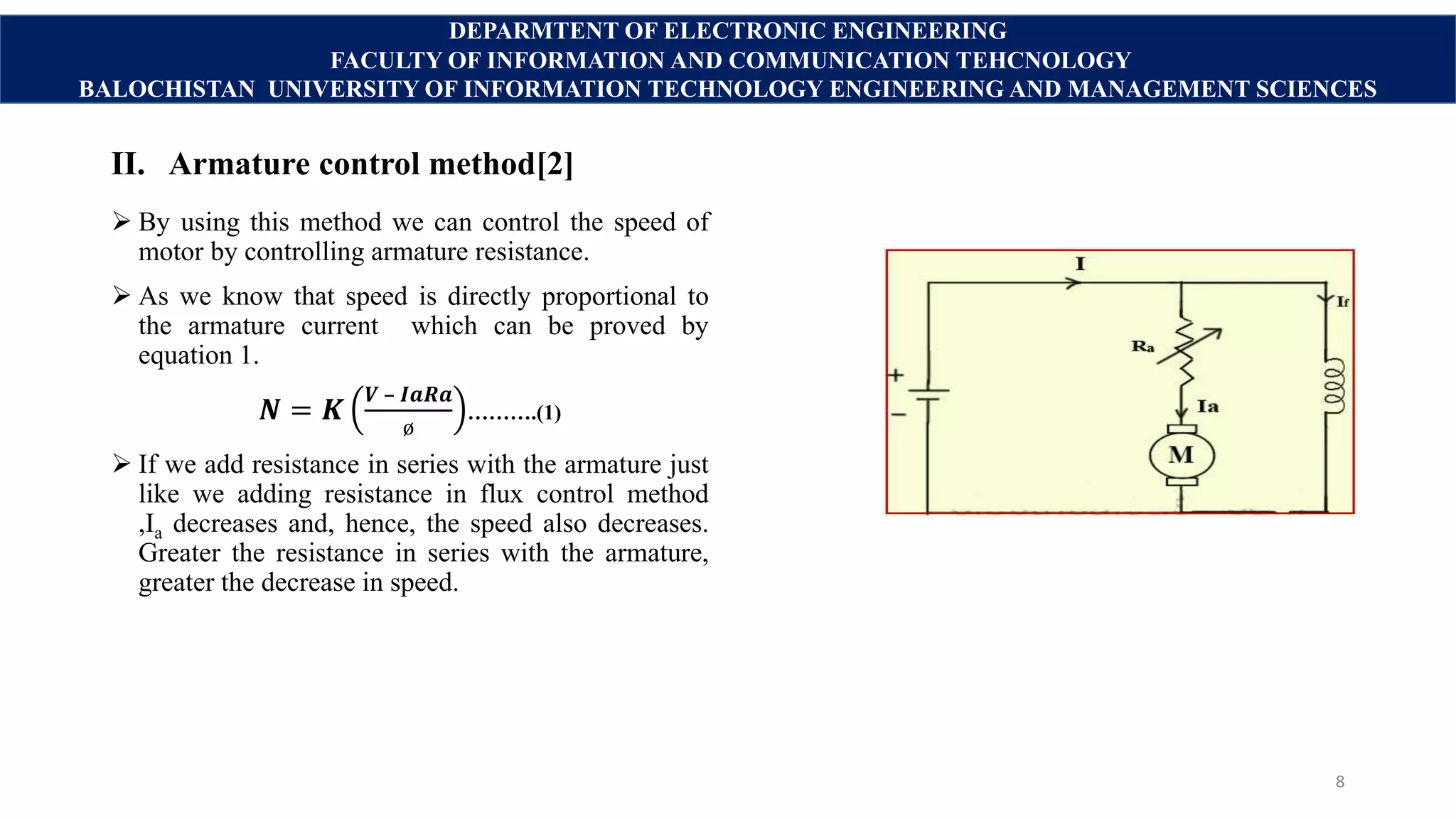 II. Armature control method[2]
 By using this method we can control the speed of
motor by controlling armature resistance.
 As we know that speed is directly proportional to
the armature current which can be proved by
equation 1.
𝑵 = 𝑲
𝑽 – 𝑰𝒂𝑹𝒂
ø
……….(1)
 If we add resistance in series with the armature just
like we adding resistance in flux control method
,Ia decreases and, hence, the speed also decreases.
Greater the resistance in series with the armature,
greater the decrease in speed.
8
DEPARMTENT OF ELECTRONIC ENGINEERING
FACULTY OF INFORMATION AND COMMUNICATION TEHCNOLOGY
BALOCHISTAN UNIVERSITY OF INFORMATION TECHNOLOGY ENGINEERING AND MANAGEMENT SCIENCES
 