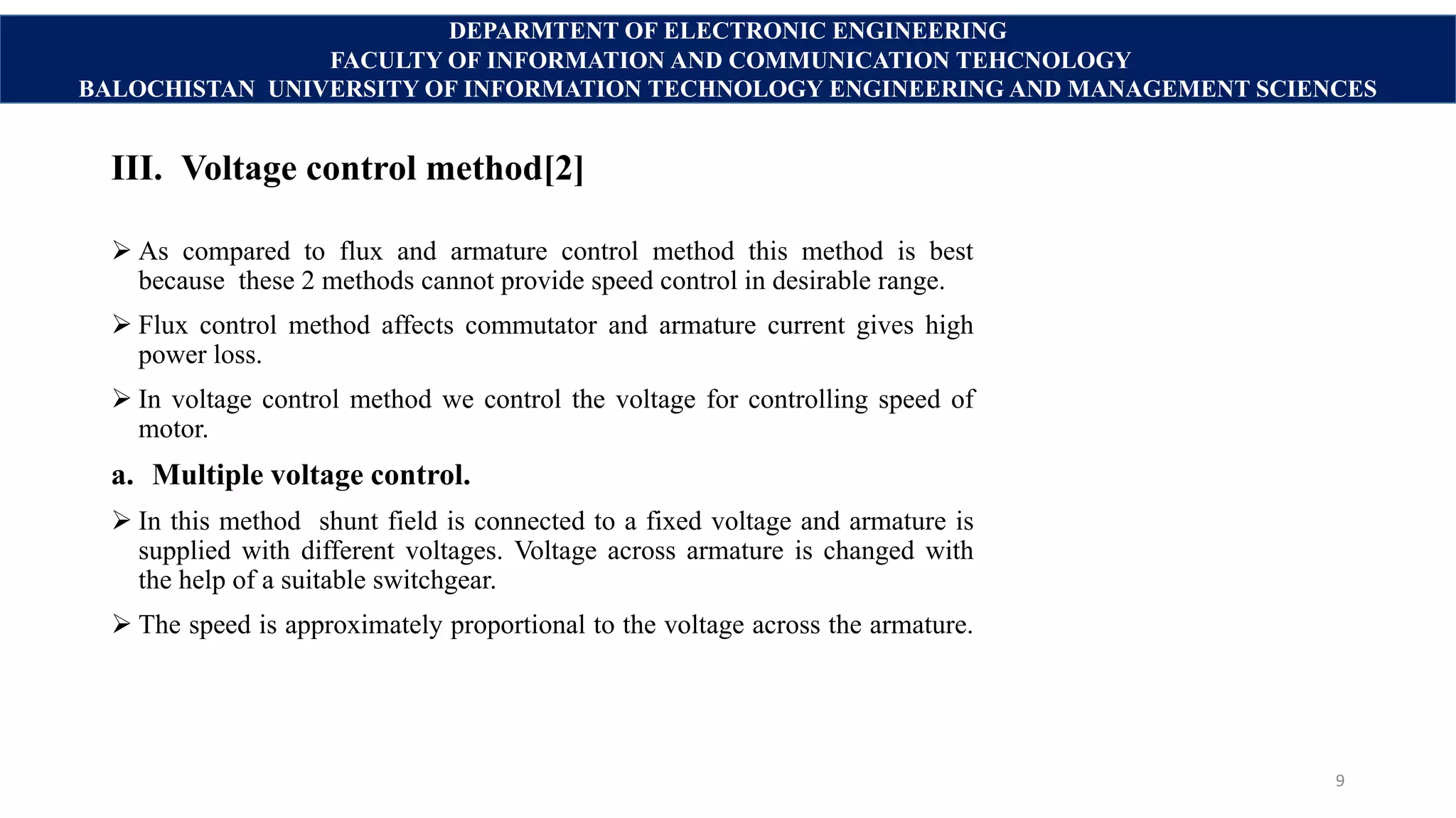 III. Voltage control method[2]
 As compared to flux and armature control method this method is best
because these 2 methods cannot provide speed control in desirable range.
 Flux control method affects commutator and armature current gives high
power loss.
 In voltage control method we control the voltage for controlling speed of
motor.
a. Multiple voltage control.
 In this method shunt field is connected to a fixed voltage and armature is
supplied with different voltages. Voltage across armature is changed with
the help of a suitable switchgear.
 The speed is approximately proportional to the voltage across the armature.
9
DEPARMTENT OF ELECTRONIC ENGINEERING
FACULTY OF INFORMATION AND COMMUNICATION TEHCNOLOGY
BALOCHISTAN UNIVERSITY OF INFORMATION TECHNOLOGY ENGINEERING AND MANAGEMENT SCIENCES
 