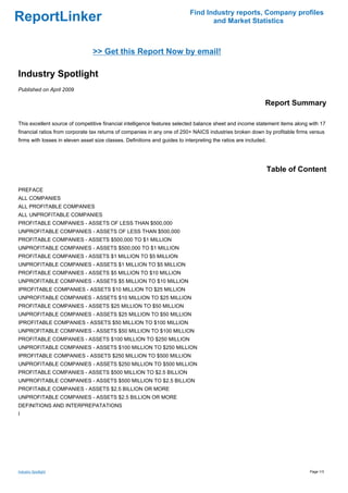 Find Industry reports, Company profiles
ReportLinker                                                                       and Market Statistics



                                 >> Get this Report Now by email!

Industry Spotlight
Published on April 2009

                                                                                                              Report Summary

This excellent source of competitive financial intelligence features selected balance sheet and income statement items along with 17
financial ratios from corporate tax returns of companies in any one of 250+ NAICS industries broken down by profitable firms versus
firms with losses in eleven asset size classes. Definitions and guides to interpreting the ratios are included.




                                                                                                                  Table of Content

PREFACE
ALL COMPANIES
ALL PROFITABLE COMPANIES
ALL UNPROFITABLE COMPANIES
PROFITABLE COMPANIES - ASSETS OF LESS THAN $500,000
UNPROFITABLE COMPANIES - ASSETS OF LESS THAN $500,000
PROFITABLE COMPANIES - ASSETS $500,000 TO $1 MILLION
UNPROFITABLE COMPANIES - ASSETS $500,000 TO $1 MILLION
PROFITABLE COMPANIES - ASSETS $1 MILLION TO $5 MILLION
UNPROFITABLE COMPANIES - ASSETS $1 MILLION TO $5 MILLION
PROFITABLE COMPANIES - ASSETS $5 MILLION TO $10 MILLION
UNPROFITABLE COMPANIES - ASSETS $5 MILLION TO $10 MILLION
IPROFITABLE COMPANIES - ASSETS $10 MILLION TO $25 MILLION
UNPROFITABLE COMPANIES - ASSETS $10 MILLION TO $25 MILLION
PROFITABLE COMPANIES - ASSETS $25 MILLION TO $50 MILLION
UNPROFITABLE COMPANIES - ASSETS $25 MILLION TO $50 MILLION
IPROFITABLE COMPANIES - ASSETS $50 MILLION TO $100 MILLION
UNPROFITABLE COMPANIES - ASSETS $50 MILLION TO $100 MILLION
PROFITABLE COMPANIES - ASSETS $100 MILLION TO $250 MILLION
UNPROFITABLE COMPANIES - ASSETS $100 MILLION TO $250 MILLION
IPROFITABLE COMPANIES - ASSETS $250 MILLION TO $500 MILLION
UNPROFITABLE COMPANIES - ASSETS $250 MILLION TO $500 MILLION
PROFITABLE COMPANIES - ASSETS $500 MILLION TO $2.5 BILLION
UNPROFITABLE COMPANIES - ASSETS $500 MILLION TO $2.5 BILLION
PROFITABLE COMPANIES - ASSETS $2.5 BILLION OR MORE
UNPROFITABLE COMPANIES - ASSETS $2.5 BILLION OR MORE
DEFINITIONS AND INTERPREPATATIONS
I




Industry Spotlight                                                                                                           Page 1/3
 