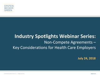 © 2018 Epstein Becker & Green, P.C. | All Rights Reserved. ebglaw.com
Industry Spotlights Webinar Series:
Non-Compete Agreements –
Key Considerations for Health Care Employers
July 24, 2018
 