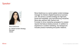 ©2021 Adobe. All Rights Reserved. Adobe Confidential.
Speaker
Rena Gadimova
Sr. Global Content Strategy
Manager
Adobe
Rena Gadimova is a senior global content strategy
manager for Adobe’s Digital Experience business
unit. She drives a content strategy for high tech,
travel and hospitality, and manufacturing industries.
Rena also partners with Gartner and
Forrester to drive marketing campaigns for analyst
reports that feature Adobe products. In addition to
experience in content marketing, her background
includes product marketing and public relations.
 