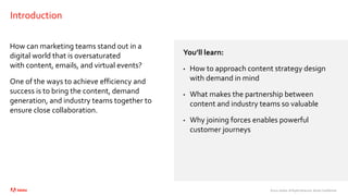 ©2021 Adobe. All Rights Reserved. Adobe Confidential.
Introduction
How can marketing teams stand out in a
digital world that is oversaturated
with content, emails, and virtual events?
One of the ways to achieve efficiency and
success is to bring the content, demand
generation, and industry teams together to
ensure close collaboration.
You’ll learn:
• How to approach content strategy design
with demand in mind
• What makes the partnership between
content and industry teams so valuable
• Why joining forces enables powerful
customer journeys
 