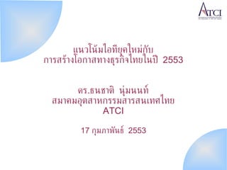 แนวโน้มไอทียุคใหม่กับ การสร้างโอกาสทางธุรกิจไทยในปี  2553 ดร . ธนชาติ นุ่มนนท์ สมาคมอุตสาหกรรมสารสนเทศไทย ATCI 17  กุมภาพันธ์  2553 