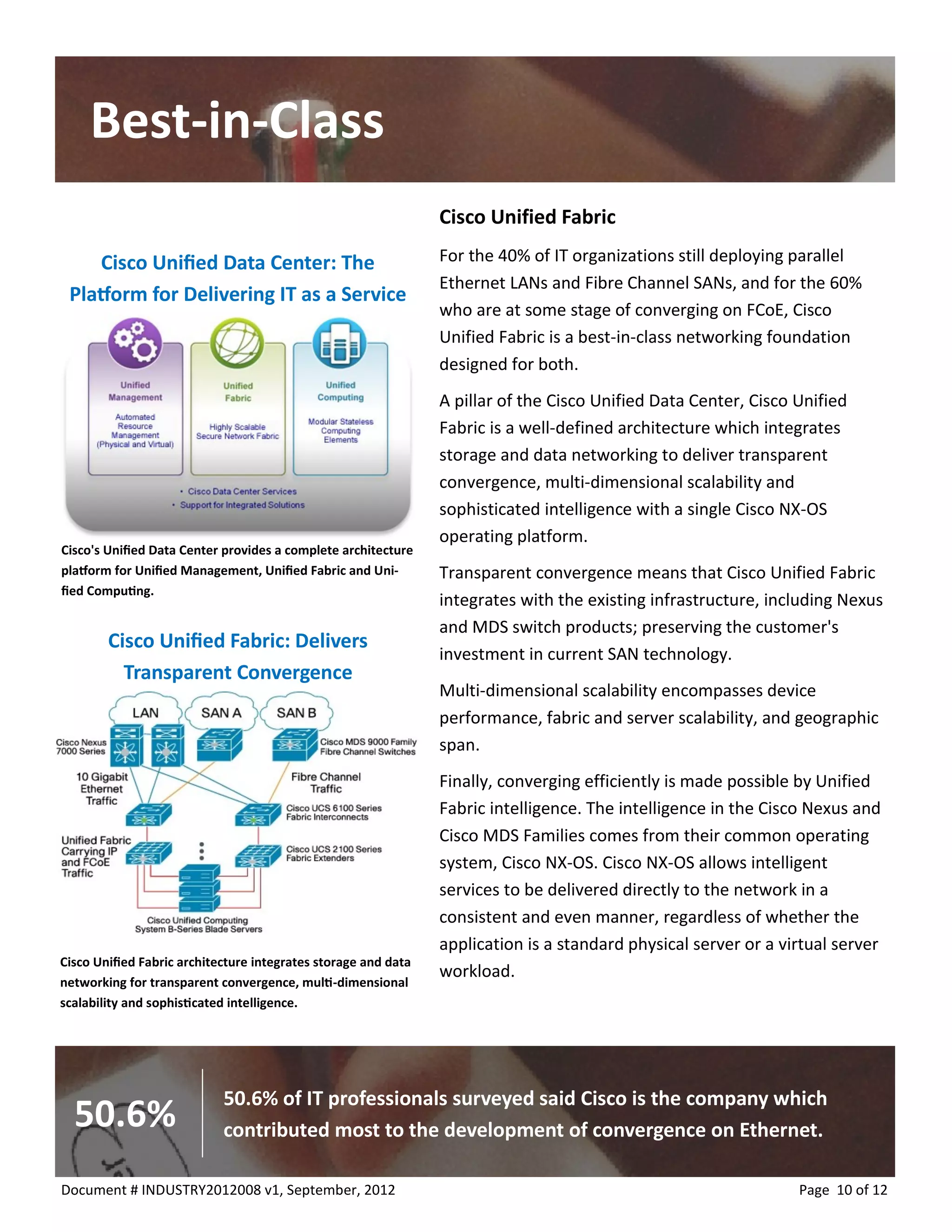 Best-in-Class 
Page 10 of 12 
Document # INDUSTRY2012008 v1, September, 2012 
Cisco Unified Fabric 
For the 40% of IT organizations still deploying parallel Ethernet LANs and Fibre Channel SANs, and for the 60% who are at some stage of converging on FCoE, Cisco Unified Fabric is a best-in-class networking foundation designed for both. 
A pillar of the Cisco Unified Data Center, Cisco Unified Fabric is a well-defined architecture which integrates storage and data networking to deliver transparent convergence, multi-dimensional scalability and sophisticated intelligence with a single Cisco NX-OS operating platform. 
Transparent convergence means that Cisco Unified Fabric integrates with the existing infrastructure, including Nexus and MDS switch products; preserving the customer's investment in current SAN technology. 
Multi-dimensional scalability encompasses device performance, fabric and server scalability, and geographic span. 
Finally, converging efficiently is made possible by Unified Fabric intelligence. The intelligence in the Cisco Nexus and Cisco MDS Families comes from their common operating system, Cisco NX-OS. Cisco NX-OS allows intelligent services to be delivered directly to the network in a consistent and even manner, regardless of whether the application is a standard physical server or a virtual server workload. 
Cisco's Unified Data Center provides a complete architecture platform for Unified Management, Unified Fabric and Uni- fied Computing. 
Cisco Unified Data Center: The Platform for Delivering IT as a Service 
Cisco Unified Fabric architecture integrates storage and data networking for transparent convergence, multi-dimensional scalability and sophisticated intelligence. 
Cisco Unified Fabric: Delivers Transparent Convergence 
50.6% of IT professionals surveyed said Cisco is the company which contributed most to the development of convergence on Ethernet. 
50.6%  
