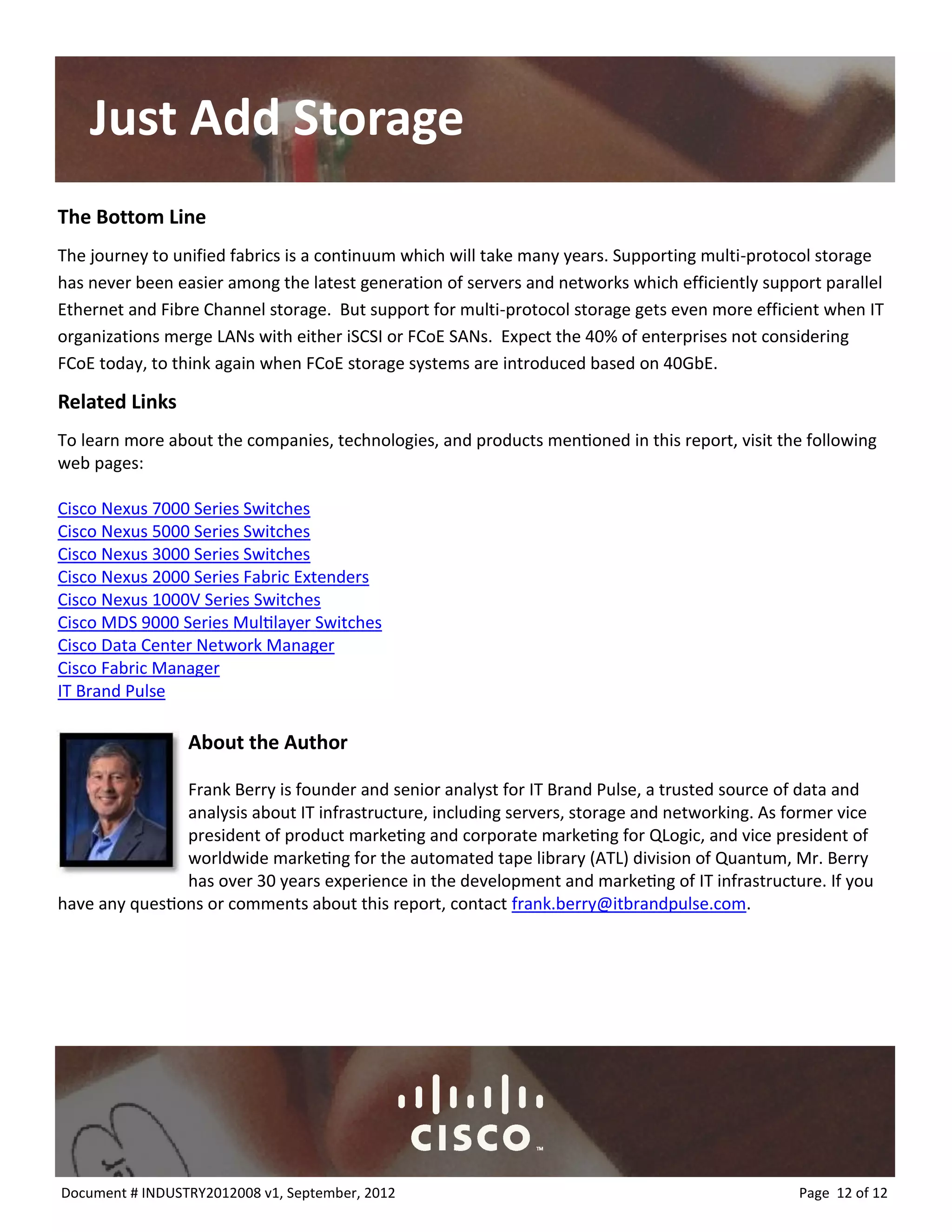 Just Add Storage 
The Bottom Line 
The journey to unified fabrics is a continuum which will take many years. Supporting multi-protocol storage has never been easier among the latest generation of servers and networks which efficiently support parallel Ethernet and Fibre Channel storage. But support for multi-protocol storage gets even more efficient when IT organizations merge LANs with either iSCSI or FCoE SANs. Expect the 40% of enterprises not considering FCoE today, to think again when FCoE storage systems are introduced based on 40GbE. 
Related Links 
To learn more about the companies, technologies, and products mentioned in this report, visit the following web pages: 
Cisco Nexus 7000 Series Switches 
Cisco Nexus 5000 Series Switches 
Cisco Nexus 3000 Series Switches 
Cisco Nexus 2000 Series Fabric Extenders 
Cisco Nexus 1000V Series Switches 
Cisco MDS 9000 Series Multilayer Switches 
Cisco Data Center Network Manager 
Cisco Fabric Manager 
IT Brand Pulse 
About the Author 
Frank Berry is founder and senior analyst for IT Brand Pulse, a trusted source of data and analysis about IT infrastructure, including servers, storage and networking. As former vice president of product marketing and corporate marketing for QLogic, and vice president of worldwide marketing for the automated tape library (ATL) division of Quantum, Mr. Berry has over 30 years experience in the development and marketing of IT infrastructure. If you have any questions or comments about this report, contact frank.berry@itbrandpulse.com. 
Page 12 of 12 
Document # INDUSTRY2012008 v1, September, 2012 