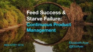 Feed Success &
Starve Failure:
Continuous Product
Management
Elizabeth Ayer
@ElizAyerINDUSTRY 2019
 