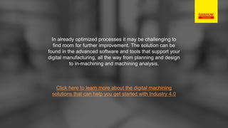 In already optimized processes it may be challenging to
find room for further improvement. The solution can be
found in the advanced software and tools that support your
digital manufacturing, all the way from planning and design
to in-machining and machining analysis.
Click here to learn more about the digital machining
solutions that can help you get started with Industry 4.0
 
