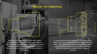 Design and planning
Manufacturing consists of several subsequent
processes that do not interact with each other. In
computer aided manufacturing (CAM), manual work is
needed to obtain tool and cutting data. The work
involved is time consuming and the data is often of
poor quality.
In manufacturing under Industry 4.0, all stages of the
value chain are connected and communicate with each
other. The component to be produced is designed for
manufacturing using advanced analytics based on
data and experience collected from a range of
sources.
CONVENTIONALMANUFACTURING
INDUSTRY4.0
 