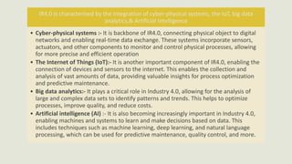 IR4.0 is characterised by the integration of cyber-physical systems, the IoT, big data
analytics,& Artificial Intelligence
• Cyber-physical systems :- It is backbone of IR4.0, connecting physical object to digital
networks and enabling real-time data exchange. These systems incorporate sensors,
actuators, and other components to monitor and control physical processes, allowing
for more precise and efficient operation
• The Internet of Things (IoT):- It is another important component of IR4.0, enabling the
connection of devices and sensors to the internet. This enables the collection and
analysis of vast amounts of data, providing valuable insights for process optimization
and predictive maintenance.
• Big data analytics:- It plays a critical role in Industry 4.0, allowing for the analysis of
large and complex data sets to identify patterns and trends. This helps to optimize
processes, improve quality, and reduce costs.
• Artificial intelligence (AI) :- It is also becoming increasingly important in Industry 4.0,
enabling machines and systems to learn and make decisions based on data. This
includes techniques such as machine learning, deep learning, and natural language
processing, which can be used for predictive maintenance, quality control, and more.
 