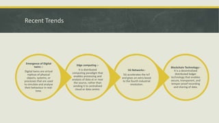 Recent Trends
Blockchain Technology:-
It is a decentralized
distributed ledger
technology that enables
secure, transparent, and
temper-proof recording
and sharing of data.
5G Networks:-
5G accelerates the IoT
and gives an extra boost
to the fourth industrial
revolution.
Edge computing :-
It is distributed
computing paradigm that
enables processing and
analysis of data at or near
the source, rather than
sending it to centralised
cloud or data centre.
Emergence of Digital
twins :-
Digital twins are virtual
replicas of physical
objects, systems, or
processes that are used
to simulate and analyse
their behaviour in real-
time.
 
