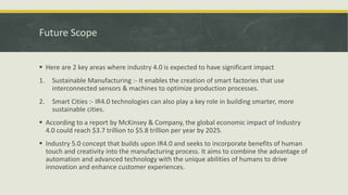 Future Scope
 Here are 2 key areas where industry 4.0 is expected to have significant impact
1. Sustainable Manufacturing :- It enables the creation of smart factories that use
interconnected sensors & machines to optimize production processes.
2. Smart Cities :- IR4.0 technologies can also play a key role in building smarter, more
sustainable cities.
 According to a report by McKinsey & Company, the global economic impact of Industry
4.0 could reach $3.7 trillion to $5.8 trillion per year by 2025.
 Industry 5.0 concept that builds upon IR4.0 and seeks to incorporate benefits of human
touch and creativity into the manufacturing process. It aims to combine the advantage of
automation and advanced technology with the unique abilities of humans to drive
innovation and enhance customer experiences.
 