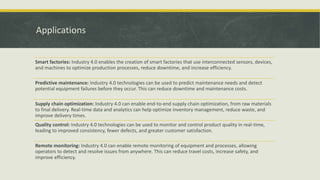 Applications
Smart factories: Industry 4.0 enables the creation of smart factories that use interconnected sensors, devices,
and machines to optimize production processes, reduce downtime, and increase efficiency.
Predictive maintenance: Industry 4.0 technologies can be used to predict maintenance needs and detect
potential equipment failures before they occur. This can reduce downtime and maintenance costs.
Supply chain optimization: Industry 4.0 can enable end-to-end supply chain optimization, from raw materials
to final delivery. Real-time data and analytics can help optimize inventory management, reduce waste, and
improve delivery times.
Quality control: Industry 4.0 technologies can be used to monitor and control product quality in real-time,
leading to improved consistency, fewer defects, and greater customer satisfaction.
Remote monitoring: Industry 4.0 can enable remote monitoring of equipment and processes, allowing
operators to detect and resolve issues from anywhere. This can reduce travel costs, increase safety, and
improve efficiency.
 