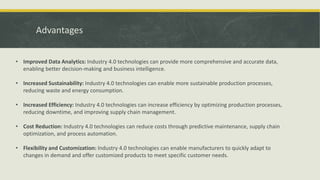 Advantages
• Improved Data Analytics: Industry 4.0 technologies can provide more comprehensive and accurate data,
enabling better decision-making and business intelligence.
• Increased Sustainability: Industry 4.0 technologies can enable more sustainable production processes,
reducing waste and energy consumption.
• Increased Efficiency: Industry 4.0 technologies can increase efficiency by optimizing production processes,
reducing downtime, and improving supply chain management.
• Cost Reduction: Industry 4.0 technologies can reduce costs through predictive maintenance, supply chain
optimization, and process automation.
• Flexibility and Customization: Industry 4.0 technologies can enable manufacturers to quickly adapt to
changes in demand and offer customized products to meet specific customer needs.
 