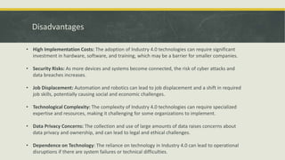 Disadvantages
• High Implementation Costs: The adoption of Industry 4.0 technologies can require significant
investment in hardware, software, and training, which may be a barrier for smaller companies.
• Security Risks: As more devices and systems become connected, the risk of cyber attacks and
data breaches increases.
• Job Displacement: Automation and robotics can lead to job displacement and a shift in required
job skills, potentially causing social and economic challenges.
• Technological Complexity: The complexity of Industry 4.0 technologies can require specialized
expertise and resources, making it challenging for some organizations to implement.
• Data Privacy Concerns: The collection and use of large amounts of data raises concerns about
data privacy and ownership, and can lead to legal and ethical challenges.
• Dependence on Technology: The reliance on technology in Industry 4.0 can lead to operational
disruptions if there are system failures or technical difficulties.
 