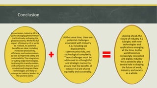 Conclusion
In conclusion, Industry 4.0 is a
game-changing phenomenon
that is already reshaping the
global economy. While the full
impact of Industry 4.0 is yet to
be realized, its potential
benefits are clear, including
increased productivity,
efficiency, and customization,
as well as improved safety and
sustainability. The integration
of cutting-edge technologies,
is driving this transformation,
and companies that are quick
to adopt and integrate these
technologies are likely to
emerge as industry leaders in
the years to come.
At the same time, there are
potential challenges
associated with Industry
4.0, including job
displacement,
cybersecurity risks, and
technological complexity.
These challenges must be
addressed in a thoughtful
and strategic manner to
ensure that the benefits of
Industry 4.0 are shared
equitably and sustainably.
Looking ahead, the
future of Industry 4.0
is bright, with new
technologies and
applications emerging
all the time. As the
world becomes
increasingly connected
and digital, Industry
4.0 is poised to play a
central role in shaping
the future of work,
industry, and society
as a whole.
 