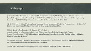 Bibliography
[1] Based on “Development of an Industry 4.0 Competency Maturity Model” by Whisper Maisiri and Liezl van
Dyk which appeared in the Proceedings of 2020 IFEES World Engineering Education Forum - Global Engineering
Deans Council (WEEF-GEDC), virtual conference, 16 - 19 November 2020. © 2020 IEEE
[2] C. H. Li1 and H. K. Lau2 “Integration of Industry 4.0 and Assessment Model for Product Safety “ By School of
Science and Technology, The Open University of Hong Kong, Hong Kong, China
[3] Petr Novak´∗, Petr Douda∗, Petr Kadera∗, Jiˇr´ı Vyskocil ˇ∗
∗ Czech Institute of Informatics, Robotics and Cybernetics, Czech Technical University in Prague,
Prague, Czech Republic. “PyMES: Distributed Manufacturing Execution System for Flexible Industry 4.0 Cyber-
PhysicalProduction Systems”
[4] Sibukele Gumboa,*, Hossana Twinomurinzia, Kelvin Bwalyaa, Samuel Fosso Wambab “Skills provisioning for
the Fourth Industrial Revolution: A Bibliometric Analysis”
[5] M P Metri, Executive Committee Member, IEILC, Belagavi “INDUSTRY 4.0 TECHNOLOGIES”
 