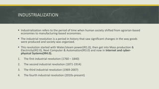INDUSTRIALIZATION
 Industrialization refers to the period of time when human society shifted from agrarian-based
economies to manufacturing-based economies.
 The industrial revolution is a period in history that saw significant changes in the way goods
were produced and society was organized.
 This revolution started with Water/steam power(IR1.0), then get into Mass production &
Electricity(IR2.0), Next Computer & Automation(IR3.0) and now in Internet and cyber-
physical Systems(IR4.0).
1. The first industrial revolution (1760 – 1840)
2. The second industrial revolution (1871-1914)
3. The third industrial revolution (1969-2007)
4. The fourth industrial revolution (2010s-present)
 