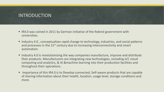 INTRODUCTION
 IR4.0 was coined in 2011 by German initiative of the federal government with
universities.
 Industry 4.0 , conceptualizes rapid change to technology, industries, and social patterns
and processes in the 21st century due to increasing interconnectivity and smart
automation.
 Industry 4.0 is revolutionizing the way companies manufacture, improve and distribute
their products. Manufacturers are integrating new technologies, including IoT, cloud
computing and analytics, & AI &machine learning into their production facilities and
throughout their operations.
 Importance of this IR4.0 is to Develop connected, Self-aware products that are capable
of sharing information about their health, location, usage level, storage conditions and
more.
 