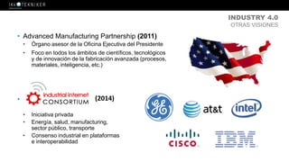 INDUSTRY 4.0
OTRAS VISIONES
• Advanced Manufacturing Partnership (2011)
• Órgano asesor de la Oficina Ejecutiva del Presidente
• Foco en todos los ámbitos de científicos, tecnológicos
y de innovación de la fabricación avanzada (procesos,
materiales, inteligencia, etc.)
•
• Iniciativa privada
• Energía, salud, manufacturing,
sector público, transporte
• Consenso industrial en plataformas
e interoperabilidad
(2014)
 