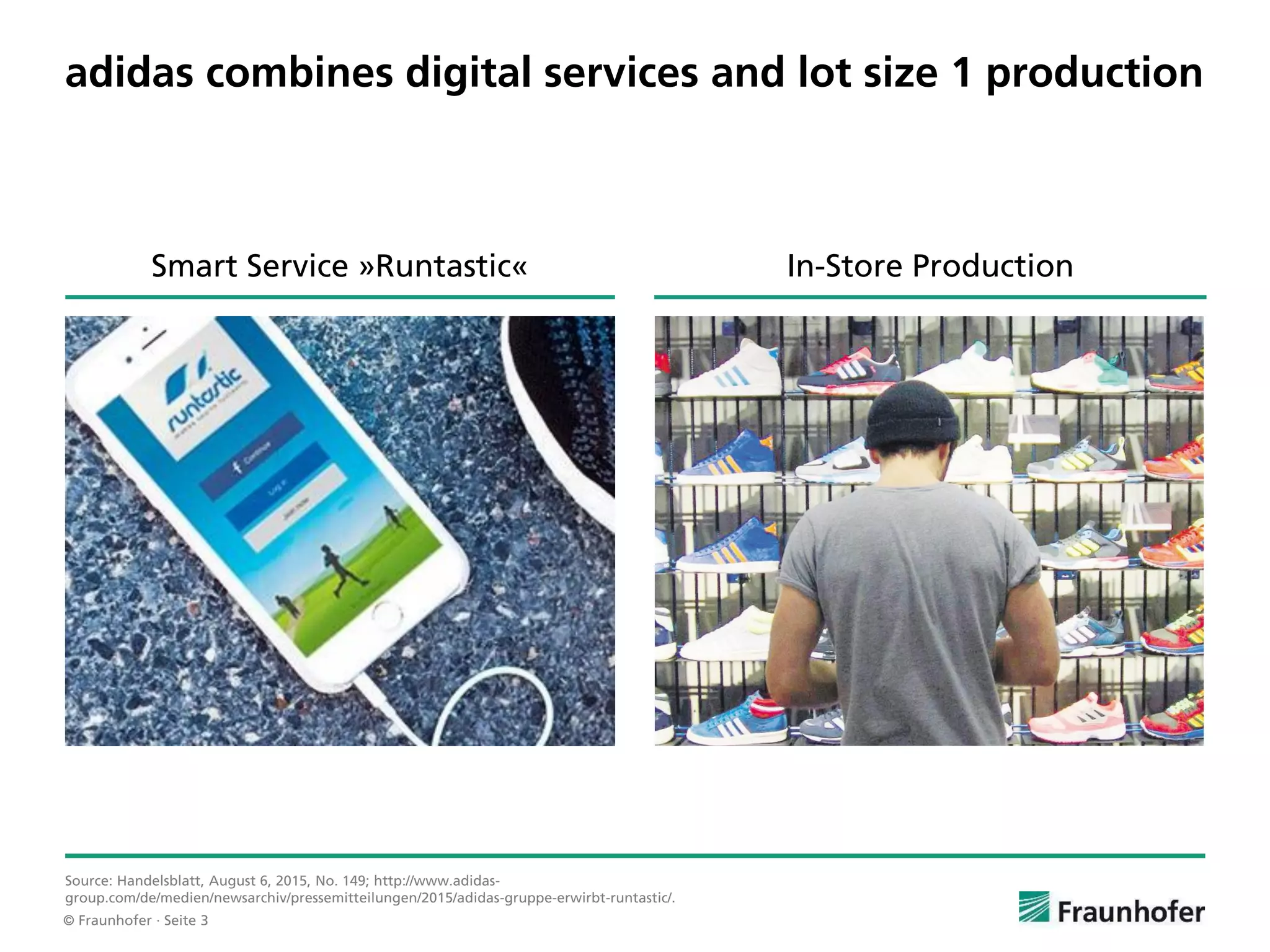 © Fraunhofer · Seite 3
adidas combines digital services and lot size 1 production
Source: Handelsblatt, August 6, 2015, No. 149; http://www.adidas-
group.com/de/medien/newsarchiv/pressemitteilungen/2015/adidas-gruppe-erwirbt-runtastic/.
In-Store ProductionSmart Service »Runtastic«
 