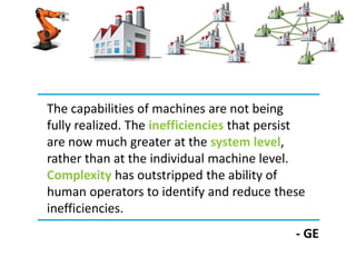 The capabilities of machines are not being
fully realized. The inefficiencies that persist
are now much greater at the system level,
rather than at the individual machine level.
Complexity has outstripped the ability of
human operators to identify and reduce these
inefficiencies.
- GE
 
