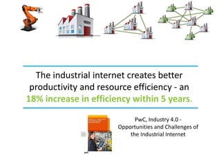 PwC, Industry 4.0 -
Opportunities and Challenges of
the Industrial Internet
The industrial internet creates better
productivity and resource efficiency - an
18% increase in efficiency within 5 years.
 