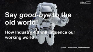 How Industry 4.0 will influence our
working world
Say good-bye to the
old world!
Frauke Christiansen, maexpartners
 