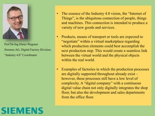 Prof Dr-Ing Dieter Wegener
Siemens AG, Digital Factory Division,
“Industry 4.0” Coordinator
• The essence of the Industry 4.0 vision, the “Internet of
Things”, is the ubiquitous connection of people, things
and machines. This connection is intended to produce a
variety of new goods and services.
• Products, means of transport or tools are expected to
“negotiate” within a virtual marketplace regarding
which production elements could best accomplish the
next production step. This would create a seamless link
between the virtual world and the physical objects
within the real world.
• Examples of factories in which the production processes
are digitally supported throughout already exist –
however, these processes still have a low level of
complexity. A “digital company” with a continuous
digital value chain not only digitally integrates the shop
floor, but also the development and sales departments
from the office floor.
 