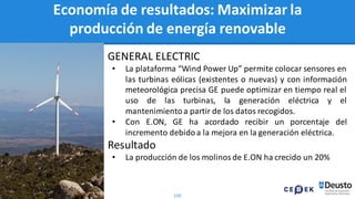 100
Economía de resultados: Maximizar la
producción de energía renovable
GENERAL ELECTRIC
• La plataforma “Wind Power Up” permite colocar sensores en
las turbinas eólicas (existentes o nuevas) y con información
meteorológica precisa GE puede optimizar en tiempo real el
uso de las turbinas, la generación eléctrica y el
mantenimientoa partir de los datos recogidos.
• Con E.ON, GE ha acordado recibir un porcentaje del
incremento debidoa la mejora en la generación eléctrica.
Resultado
• La producción de los molinos de E.ON ha crecido un 20%
 