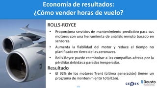 101
ROLLS-ROYCE
• Proporciona servicios de mantenimiento predictivo para sus
motores con una herramienta de análisis remoto basado en
sensores.
• Aumenta la fiabilidad del motor y reduce el tiempo no
planificado en tierra de las aeronaves.
• Rolls-Royce puede reembolsar a las compañías aéreas por la
pérdidas debidas a paradas inesperadas.
Resultado
• El 92% de los motores Trent (última generación) tienen un
programa de mantenimientoTotalCare.
Economía de resultados:
¿Cómo vender horas de vuelo?
 