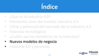 103
Índice
• ¿Qué es la industria 4.0?
• Elementos clave del modelo industria 4.0
• Cifras y potencial del mercado de la industria 4.0
• Palancas tecnológicas
• ¿Cuáles son los beneficios de la industria?
• Nuevos modelos de negocio
• Industria 4.0 y personas
 